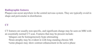 Radiographic features
Plaques can occur anywhere in the central nervous system. They are typically ovoid in
shape and perivenular in distribution.
CT
CT features are usually non-specific, and significant change may be seen on MRI with
an essentially normal CT scan. Features that may be present include:
•plaques can be homogeneously hypo attenuating
•brain atrophy may be evident in with long standing chronic MS
•some plaques may show contrast enhancement in the active phase
 