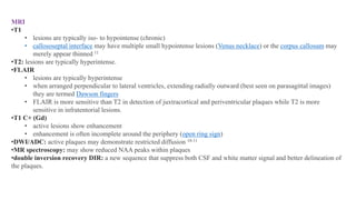 MRI
•T1
• lesions are typically iso- to hypointense (chronic)
• callososeptal interface may have multiple small hypointense lesions (Venus necklace) or the corpus callosum may
merely appear thinned 11
•T2: lesions are typically hyperintense.
•FLAIR
• lesions are typically hyperintense
• when arranged perpendicular to lateral ventricles, extending radially outward (best seen on parasagittal images)
they are termed Dawson fingers
• FLAIR is more sensitive than T2 in detection of juxtracortical and periventricular plaques while T2 is more
sensitive in infratentorial lesions.
•T1 C+ (Gd)
• active lesions show enhancement
• enhancement is often incomplete around the periphery (open ring sign)
•DWI/ADC: active plaques may demonstrate restricted diffusion 10-11
•MR spectroscopy: may show reduced NAA peaks within plaques
•double inversion recovery DIR: a new sequence that suppress both CSF and white matter signal and better delineation of
the plaques.
 