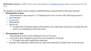 McDonald's criteria are MRI criteria used in the diagnosis of multiple sclerosis improves sensitivity from 46-
74%.
The diagnosis of multiple sclerosis requires establishing disease disseminated in both space and time.
• Dissemination in space
Dissemination in space requires ≥1 T2 bright lesions in two or more of the following locations 1:
• periventricular
• juxtacortical
• infratentorial
• spinal cord
 if a patient has a brainstem/spinal cord syndrome, the symptomatic lesion(s) are excluded from the
criteria, not contributing to the lesion count
• Dissemination in time
Dissemination in time can be established in one of two ways:
• a new lesion when compared to a previous scan (irrespective of timing)
 T2 bright lesion and/or gadolinium enhancing
• presence of asymptomatic enhancing lesion and a non-enhancing T2 bright lesion on any one scan.
 