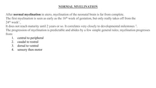 NORMAL MYELINATION
After normal myelination in utero, myelination of the neonatal brain is far from complete.
The first myelination is seen as early as the 16th week of gestation, but only really takes off from the
24th week1.
It does not reach maturity until 2 years or so. It correlates very closely to developmental milestones 3.
The progression of myelination is predictable and abides by a few simple general rules; myelination progresses
from:
1. central to peripheral
2. caudal to rostral
3. dorsal to ventral
4. sensory then motor
 