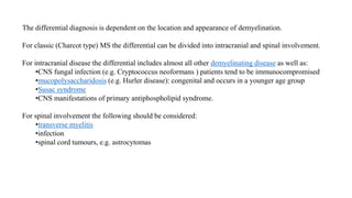 The differential diagnosis is dependent on the location and appearance of demyelination.
For classic (Charcot type) MS the differential can be divided into intracranial and spinal involvement.
For intracranial disease the differential includes almost all other demyelinating disease as well as:
•CNS fungal infection (e.g. Cryptococcus neoformans ) patients tend to be immunocompromised
•mucopolysaccharidosis (e.g. Hurler disease): congenital and occurs in a younger age group
•Susac syndrome
•CNS manifestations of primary antiphospholipid syndrome.
For spinal involvement the following should be considered:
•transverse myelitis
•infection
•spinal cord tumours, e.g. astrocytomas
 