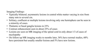 Imaging Findings:
• Typically bilateral, asymmetric lesions in central white matter varying in size from
many mm to several cm.
• Solitary, confluent or multiple lesions involving only one hemisphere can be seen in
a minority of cases.
• Thalamic or basal ganglia lesions in 25%
• Contrast enhancement seen in about 25% of cases
• Lesions are seen on MR imaging of the spinal cord in only about 1/3 of cases of
myelopathy
• On follow-up MR imaging weeks to months later, 36% have normal studies, 60%
have persistent but usually smaller lesions and 5% have new lesions.
 