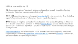 MRI is far more sensitive than CT:
•T2: demonstrates regions of high signal, with surrounding oedema typically situated in subcortical
locations; the thalami and brainstem can also be involved
•T1 C+ (Gd): punctate, ring or arc enhancement (open ring sign) is often demonstrated along the leading
edge of inflammation; absence of enhancement does not exclude the diagnosis
•DWI: there can be peripheral restricted diffusion; the center of the lesion, although high on T2 and low
on T1 does not have increased restriction on DWI (c.f.cerebral abscess); nor does it demonstrate absent
signal on DWI as one would expect from a cyst, this is due to increase in extra cellular water in the region
of demyelination.
Magnetization transfer may help distinguish ADEM from MS, in that normal appearing brain (on T2
weighted images) has normal magnetization transfer ratio (MTR) and normal diffusivity, whereas in MS
both measurements are significantly decreased 3.
 