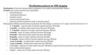 Myelination pattern on MR imaging
Myelination of the brain during infancy progresses in an orderly and predictable fashion.
At birth only certain structures are myelinated
 dorsal brainstem
 ventrolateral thalamus
 lentiform nuclei
 central corticospinal tracts
 posterior portion of posterior limb of internal capsule
Subsequently different parts become myelinated, the first change is increase in T1 signal, and later decrease in T2
 2 - 3 months : anterior limb of internal capsule becomes T1 bright
 3 months : cerebellar white matter tracts becomes T1 bright
 3 - 6 months : splenium of corpus callosum becomes T2 dark
 6 months : genu of corpus callosum becomes T1 bright
 8 months : subcortical white matter becomes T1 bright
 8 months : genu of corpus callosum becomes T2 dark
 11 months : anterior limb of internal capsule becomes T2 dark
 1 year 2 months : occipital white matter becomes T2 dark
 1 year 4 months : frontal white matter becomes T2 dark
 1 1/2 years : majority of white matter becomes T2 dark (except terminal myelination zones adjacent to frontal
horns and periatrial regions)
 2 years : almost all of white matter becomes T2 dark
 