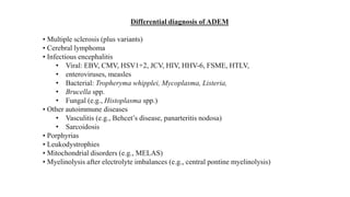 Differential diagnosis of ADEM
• Multiple sclerosis (plus variants)
• Cerebral lymphoma
• Infectious encephalitis
• Viral: EBV, CMV, HSV1+2, JCV, HIV, HHV-6, FSME, HTLV,
• enteroviruses, measles
• Bacterial: Tropheryma whipplei, Mycoplasma, Listeria,
• Brucella spp.
• Fungal (e.g., Histoplasma spp.)
• Other autoimmune diseases
• Vasculitis (e.g., Behcet’s disease, panarteritis nodosa)
• Sarcoidosis
• Porphyrias
• Leukodystrophies
• Mitochondrial disorders (e.g., MELAS)
• Myelinolysis after electrolyte imbalances (e.g., central pontine myelinolysis)
 
