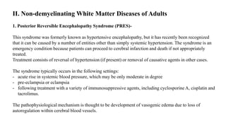 II. Non-demyelinating White Matter Diseases of Adults
1. Posterior Reversible Encephalopathy Syndrome (PRES)-
This syndrome was formerly known as hypertensive encephalopathy, but it has recently been recognized
that it can be caused by a number of entities other than simply systemic hypertension. The syndrome is an
emergency condition because patients can proceed to cerebral infarction and death if not appropriately
treated.
Treatment consists of reversal of hypertension (if present) or removal of causative agents in other cases.
The syndrome typically occurs in the following settings:
- acute rise in systemic blood pressure, which may be only moderate in degree
- pre-eclampsia or eclampsia
- following treatment with a variety of immunosuppressive agents, including cyclosporine A, cisplatin and
tacrolimus.
The pathophysiological mechanism is thought to be development of vasogenic edema due to loss of
autoregulation within cerebral blood vessels.
 