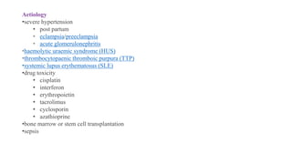 Aetiology
•severe hypertension
• post partum
• eclampsia/preeclampsia
• acute glomerulonephritis
•haemolytic uraemic syndrome (HUS)
•thrombocytopaenic thromboic purpura (TTP)
•systemic lupus erythematosus (SLE)
•drug toxicity
• cisplatin
• interferon
• erythropoietin
• tacrolimus
• cyclosporin
• azathioprine
•bone marrow or stem cell transplantation
•sepsis
 