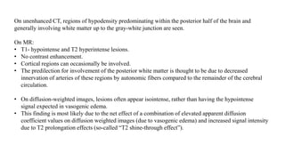 On unenhanced CT, regions of hypodensity predominating within the posterior half of the brain and
generally involving white matter up to the gray-white junction are seen.
On MR:
• T1- hypointense and T2 hyperintense lesions.
• No contrast enhancement.
• Cortical regions can occasionally be involved.
• The predilection for involvement of the posterior white matter is thought to be due to decreased
innervation of arteries of these regions by autonomic fibers compared to the remainder of the cerebral
circulation.
• On diffusion-weighted images, lesions often appear isointense, rather than having the hypointense
signal expected in vasogenic edema.
• This finding is most likely due to the net effect of a combination of elevated apparent diffusion
coefficient values on diffusion weighted images (due to vasogenic edema) and increased signal intensity
due to T2 prolongation effects (so-called “T2 shine-through effect”).
 