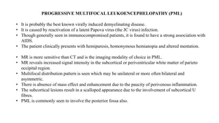 PROGRESSIVE MULTIFOCAL LEUKOENCEPHELOPATHY (PML)
• It is probably the best known virally induced demyelinating disease.
• It is caused by reactivation of a latent Papova virus (the JC virus) infection.
• Though generally seen in immunocompromised patients, it is found to have a strong association with
AIDS.
• The patient clinically presents with hemiparesis, homonymous hemianopia and altered mentation.
• MR is more sensitive than CT and is the imaging modality of choice in PML.
• MR reveals increased signal intensity in the subcortical or periventricular white matter of parieto
occipital region.
• Multifocal distribution pattern is seen which may be unilateral or more often bilateral and
asymmetric.
• There is absence of mass effect and enhancement due to the paucity of perivenous inflammation.
• The subcortical lesions result in a scalloped appearance due to the involvement of subcortical U
fibres.
• PML is commonly seen to involve the posterior fossa also.
 