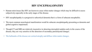 HIV ENCEPHALOPATHY
• Human retroviruses like HIV are known to cause white matter changes which may be difficult to assess
subjectively especially in the early stages of the disease.
• HIV encephalopathy is a progressive subcortical dementia that is a form of subacute encephalitis.
• The most common neurological manifestation would be subacute encephalopathy presenting as dementia and
global cognitive impairment.
• Though CT and MRI are relatively insensitive in detecting microglial nodules early in the course of the
disease, they are very sensitive in the detection of secondary parenchymal changes.
• The hallmarks of the disease are cortical atrophy and diffuse white matter changes.
 