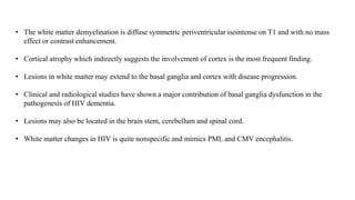 • The white matter demyelination is diffuse symmetric periventricular isointense on T1 and with no mass
effect or contrast enhancement.
• Cortical atrophy which indirectly suggests the involvement of cortex is the most frequent finding.
• Lesions in white matter may extend to the basal ganglia and cortex with disease progression.
• Clinical and radiological studies have shown a major contribution of basal ganglia dysfunction in the
pathogenesis of HIV dementia.
• Lesions may also be located in the brain stem, cerebellum and spinal cord.
• White matter changes in HIV is quite nonspecific and mimics PML and CMV encephalitis.
 