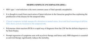 HERPES SIMPLEX ENCEHPALITIS (HSE) :
• HSV type 1 viral infection is the most common cause of fatal sporadic encephalitis.
• It is thought to result from reactivation of latent infection in the Gasserian ganglion thus explaining the
predilection of the disease for the temporal lobes.
• Clinical symptoms include nonspecific alteration in mental status, fever and focal neurological deficits.
EEG shows activity localized to the temporal lobe.
• Polymerase chain reaction (PCR) is a rapid way of diagnosis from the CSF but the definite diagnosis is
by brain biopsy.
• Prompt regression of symptoms seen with acyclovir therapy and hence early MRI diagnosis is essential
as antiviral therapy significantly reduces the mortality.
 