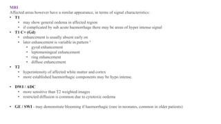 MRI
Affected areas however have a similar appearance, in terms of signal characteristics:
• T1
• may show general oedema in affected region
• if complicated by sub acute haemorrhage there may be areas of hyper intense signal
• T1 C+ (Gd)
• enhancement is usually absent early on
• later enhancement is variable in pattern 5
• gyral enhancement
• leptomeningeal enhancement
• ring enhancement
• diffuse enhancement
• T2
• hyperintensity of affected white matter and cortex
• more established haemorrhagic components may be hypo intense.
• DWI / ADC
• more sensitive than T2 weighted images
• restricted diffusion is common due to cytotoxic oedema
• GE / SWI - may demonstrate blooming if haemorrhagic (rare in neonates, common in older patients)
 