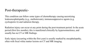 Post-therapeutic-
This condition can follow some types of chemotherapy causing necrotizing
leukoencephalopathy (e.g., methotrexate), immunosuppressive agents (e.g.
cyclosporin A) and radiation therapy.
Radiation injury can occur at any point during the post-treatment period. In the acute
period (first few months), this is manifested clinically by hypersomnolence, and
usually has no CT or MR findings.
Early injury (occurring within the first year) is usually marked by encephalopathy,
often with focal white matter lesions on CT and MR imaging.
 