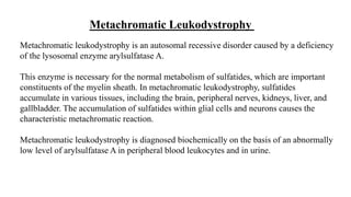 Metachromatic Leukodystrophy
Metachromatic leukodystrophy is an autosomal recessive disorder caused by a deficiency
of the lysosomal enzyme arylsulfatase A.
This enzyme is necessary for the normal metabolism of sulfatides, which are important
constituents of the myelin sheath. In metachromatic leukodystrophy, sulfatides
accumulate in various tissues, including the brain, peripheral nerves, kidneys, liver, and
gallbladder. The accumulation of sulfatides within glial cells and neurons causes the
characteristic metachromatic reaction.
Metachromatic leukodystrophy is diagnosed biochemically on the basis of an abnormally
low level of arylsulfatase A in peripheral blood leukocytes and in urine.
 