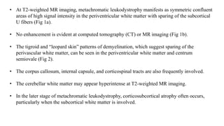 • At T2-weighted MR imaging, metachromatic leukodystrophy manifests as symmetric confluent
areas of high signal intensity in the periventricular white matter with sparing of the subcortical
U fibers (Fig 1a).
• No enhancement is evident at computed tomography (CT) or MR imaging (Fig 1b).
• The tigroid and “leopard skin” patterns of demyelination, which suggest sparing of the
perivascular white matter, can be seen in the periventricular white matter and centrum
semiovale (Fig 2).
• The corpus callosum, internal capsule, and corticospinal tracts are also frequently involved.
• The cerebellar white matter may appear hyperintense at T2-weighted MR imaging.
• In the later stage of metachromatic leukodystrophy, corticosubcortical atrophy often occurs,
particularly when the subcortical white matter is involved.
 