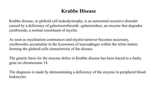 Krabbe Disease
Krabbe disease, or globoid cell leukodystrophy, is an autosomal recessive disorder
caused by a deficiency of galactocerebroside -galactosidase, an enzyme that degrades
cerebroside, a normal constituent of myelin.
As soon as myelination commences and myelin turnover becomes necessary,
cerebrosides accumulate in the lysosomes of macrophages within the white matter,
forming the globoid cells characteristic of the disease.
The genetic basis for the enzyme defect in Krabbe disease has been traced to a faulty
gene on chromosome 14.
The diagnosis is made by demonstrating a deficiency of the enzyme in peripheral blood
leukocytes.
 