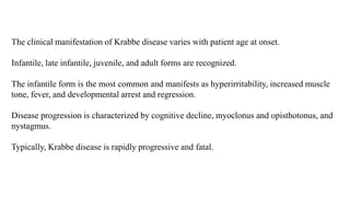 The clinical manifestation of Krabbe disease varies with patient age at onset.
Infantile, late infantile, juvenile, and adult forms are recognized.
The infantile form is the most common and manifests as hyperirritability, increased muscle
tone, fever, and developmental arrest and regression.
Disease progression is characterized by cognitive decline, myoclonus and opisthotonus, and
nystagmus.
Typically, Krabbe disease is rapidly progressive and fatal.
 