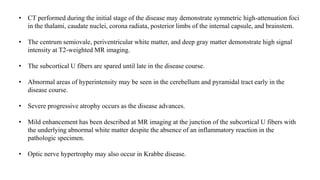 • CT performed during the initial stage of the disease may demonstrate symmetric high-attenuation foci
in the thalami, caudate nuclei, corona radiata, posterior limbs of the internal capsule, and brainstem.
• The centrum semiovale, periventricular white matter, and deep gray matter demonstrate high signal
intensity at T2-weighted MR imaging.
• The subcortical U fibers are spared until late in the disease course.
• Abnormal areas of hyperintensity may be seen in the cerebellum and pyramidal tract early in the
disease course.
• Severe progressive atrophy occurs as the disease advances.
• Mild enhancement has been described at MR imaging at the junction of the subcortical U fibers with
the underlying abnormal white matter despite the absence of an inflammatory reaction in the
pathologic specimen.
• Optic nerve hypertrophy may also occur in Krabbe disease.
 