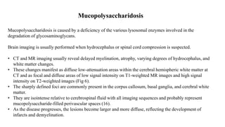 Mucopolysaccharidosis
Mucopolysaccharidosis is caused by a deficiency of the various lysosomal enzymes involved in the
degradation of glycosaminoglycans.
Brain imaging is usually performed when hydrocephalus or spinal cord compression is suspected.
• CT and MR imaging usually reveal delayed myelination, atrophy, varying degrees of hydrocephalus, and
white matter changes.
• These changes manifest as diffuse low-attenuation areas within the cerebral hemispheric white matter at
CT and as focal and diffuse areas of low signal intensity on T1-weighted MR images and high signal
intensity on T2-weighted images (Fig 6).
• The sharply defined foci are commonly present in the corpus callosum, basal ganglia, and cerebral white
matter.
• They are isointense relative to cerebrospinal fluid with all imaging sequences and probably represent
mucopolysaccharide-filled perivascular spaces (16).
• As the disease progresses, the lesions become larger and more diffuse, reflecting the development of
infarcts and demyelination.
 