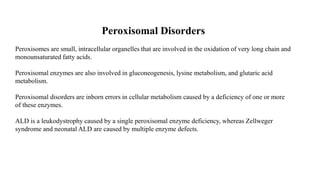 Peroxisomal Disorders
Peroxisomes are small, intracellular organelles that are involved in the oxidation of very long chain and
monounsaturated fatty acids.
Peroxisomal enzymes are also involved in gluconeogenesis, lysine metabolism, and glutaric acid
metabolism.
Peroxisomal disorders are inborn errors in cellular metabolism caused by a deficiency of one or more
of these enzymes.
ALD is a leukodystrophy caused by a single peroxisomal enzyme deficiency, whereas Zellweger
syndrome and neonatal ALD are caused by multiple enzyme defects.
 