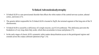 X-linked Adrenoleukodystrophy
• X-linked ALD is a rare peroxisomal disorder that affects the white matter of the central nervous system, adrenal
cortex, and testes (17).
• The genetic defect responsible for X-linked ALD is located in Xq28, the terminal segment of the long arm of the X
chromosome.
• X-linked ALD is caused by a deficiency of a single enzyme, acyl-CoA synthesase. This deficiency prevents the
breakdown of very long chain fatty acids, which then accumulate in tissue and plasma (17).
• In the early stages of classic ALD, symmetric white matter demyelination occurs in the peritrigonal regions and
extends across the corpus callosum splenium (Figs 7, 8).
 