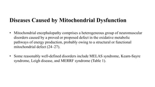 Diseases Caused by Mitochondrial Dysfunction
• Mitochondrial encephalopathy comprises a heterogeneous group of neuromuscular
disorders caused by a proved or proposed defect in the oxidative metabolic
pathways of energy production, probably owing to a structural or functional
mitochondrial defect (24–27).
• Some reasonably well-defined disorders include MELAS syndrome, Kearn-Sayre
syndrome, Leigh disease, and MERRF syndrome (Table 1).
 