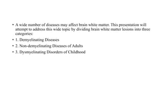 • A wide number of diseases may affect brain white matter. This presentation will
attempt to address this wide topic by dividing brain white matter lesions into three
categories:
• 1. Demyelinating Diseases
• 2. Non-demyelinating Diseases of Adults
• 3. Dysmyelinating Disorders of Childhood
 