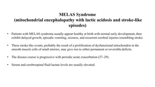 MELAS Syndrome
(mitochondrial encephalopathy with lactic acidosis and stroke-like
episodes)
• Patients with MELAS syndrome usually appear healthy at birth with normal early development, then
exhibit delayed growth, episodic vomiting, seizures, and recurrent cerebral injuries resembling stroke.
• These stroke like events, probably the result of a proliferation of dysfunctional mitochondria in the
smooth muscle cells of small arteries, may give rise to either permanent or reversible deficits.
• The disease course is progressive with periodic acute exacerbation (27–29).
• Serum and cerebrospinal fluid lactate levels are usually elevated.
 