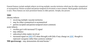 General features include multiple infarcts involving multiple vascular territories which may be either symmetrical
or asymmetrical. Parieto-occipital and parieto-temporal involvement is most common. Basal ganglia calcification
is seen. These features are more prominent feature in older patients. Atrophy also present.
MRI
chronic infarcts
• involving multiple vascular territories
• may be either symmetrical or asymmetrical
• parieto-occipital and parieto-temporal (most common)
acute infarcts
• swollen gyri with increased T2 signal
• may enhance
• subcortical white matter involved
• increased signal on DWI (T2 shine through) with little if any change on ADC: thought to
represent vasogenic rather than cytotoxic oedema 3
MR spectroscopy : may demonstrate elevated lactate 3
 