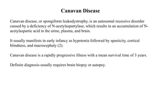 Canavan Disease
Canavan disease, or spongiform leukodystrophy, is an autosomal recessive disorder
caused by a deficiency of N-acetylaspartylase, which results in an accumulation of N-
acetylaspartic acid in the urine, plasma, and brain.
It usually manifests in early infancy as hypotonia followed by spasticity, cortical
blindness, and macrocephaly (2).
Canavan disease is a rapidly progressive illness with a mean survival time of 3 years.
Definite diagnosis usually requires brain biopsy or autopsy.
 