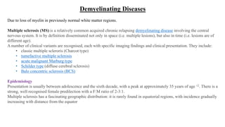 Demyelinating Diseases
Due to loss of myelin in previously normal white matter regions.
Multiple sclerosis (MS) is a relatively common acquired chronic relapsing demyelinating disease involving the central
nervous system. It is by definition disseminated not only in space (i.e. multiple lesions), but also in time (i.e. lesions are of
different age).
A number of clinical variants are recognised, each with specific imaging findings and clinical presentation. They include:
• classic multiple scleroris (Charcot type)
• tumefactive multiple sclerosis
• acute malignant Marburg type
• Schilder type (diffuse cerebral sclerosis)
• Balo concentric sclerosis (BCS)
Epidemiology
Presentation is usually between adolescence and the sixth decade, with a peak at approximately 35 years of age 12. There is a
strong, well recognised female predilection with a F:M ratio of 2-3:1.
Multiple sclerosis has a fascinating geographic distribution: it is rarely found in equatorial regions, with incidence gradually
increasing with distance from the equator
 
