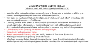 VANISHING WHITE MATTER DISEASE
Childhood ataxia with central hypomyelination (CACH)
• Vanishing white matter disease is an autosomal recessive disease, due to mutations in all five gene
subunits encoding the eukaryotic translation initiation factor eIF2B.
• This factor is a regulator of the final step of proteins production, in which mRNA is translated into
proteins under circumstances of mild stress.
• Clinically, after an initial normal or mildly delayed psychomotor development, patients show a
neurological picture whose course is chronic and progressive with additional episodes of rapid
deterioration following minor infection and minor head trauma that may lead to lethargy or coma.
• Cerebellar ataxia and spasticity are the main neurological signs.
• Optic atrophy and seizures may occur.
• Mental impairment is relatively mild, and usually less severe than motor dysfunction.
• Pathological abnormalities primarily involve the axons.
• It has been suggested that an abnormal stress reaction may cause deposition of denaturated proteins
within oligodendrocytes leading to hypomyelination, loss of myelin, and subsequent cystic degeneration
 