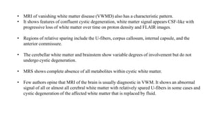 • MRI of vanishing white matter disease (VWMD) also has a characteristic pattern.
• It shows features of confluent cystic degeneration, white matter signal appears CSF-like with
progressive loss of white matter over time on proton density and FLAIR images.
• Regions of relative sparing include the U-fibers, corpus callosum, internal capsule, and the
anterior commissure.
• The cerebellar white matter and brainstem show variable degrees of involvement but do not
undergo cystic degeneration.
• MRS shows complete absence of all metabolites within cystic white matter.
• Few authors opine that MRI of the brain is usually diagnostic in VWM. It shows an abnormal
signal of all or almost all cerebral white matter with relatively spared U-fibers in some cases and
cystic degeneration of the affected white matter that is replaced by fluid.
 
