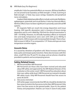 86  MRI Made Easy (For Beginners)
amplitude. It also has potential effects on neurons. All these bioeffects
are not proved to be hazardous at field strength <3 Tesla. Scanning at
field strength >2 Tesla may cause vertigo, headache and peripheral
nerve stimulation.
	 Gradientfieldrelatedpossible effectsinclude ventricularfibrillation,
epileptogenic potentials and visual flashes. It also has thermal effects.
All these effects have not been significant in presently used clinical MR
systems.
	 RF magnetic field can result into energy deposition and tissue
heating. SAR (specific absorption rate) is measure of tissue energy
deposition and its unit is Watt/Kg. FDA limit for clinical examination is
SAR < 0.4 W/Kg. However, no clinically hazardous effects or increased
skin and body temperature were seen with SAR up to 4W/Kg in
experiments. SAR increases with increasing field strength.There is four-
fold increase in SAR at 3T as compared to 1.5T.Testes and eyes are more
temperature sensitive organs.
Acoustic Noise
It is caused by vibrations of gradient coils. Noise increases with heavy
duty cycles and sharper pulse transition. Noise also increases with thin
slices, small FOV, less TR and TE. Ear plugs and ear phones should be
provided to patients and accompanying person.
Safety Related Issues
1.	 MR Personnel/Non-MR Personnel
	 MR Personnel are those who have been trained and educated
about MR safety and approved by the MR Medical Director of the
institution or the center. Level 1 MR Personnel has education about
their own safety while level 2 MR Personnel are trained in broader
MR safety issues. Only MR Personnel should have free access to
zones III and IV.
2.	 Site access restriction
	 ACR white paper recommends that MR site should be divided into
four zones to restrict the free access to the Non-MR Personnel. Only
zone I has free access to the general public. Zone II is for patient
history and preparation. Patients can move in Zone II only under
Ch-9.indd 86 13-09-2012 16:04:31
 