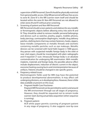 87 Magnetic Resonance Safety
supervision of MR Personnel. Zone III should be physically restricted
from general public access. Only MR personnel will have free access
to zone III. Zone IV is the MR scanner room itself and should be
located within the zone III. Non-MR Personnel are not allowed to
enter zones III and IV without prior screening.
3.	 Screening of patient and Non-MR Personnel
	 MR-Personnel should screen patients and relatives for any metallic
or ferromagnetic objects before allowing entry into zone III and
IV. They should be asked to remove metallic personal belongings
and devices such as watches, jewelry, pagers, mobiles phones,
body piercings, contraceptive diaphragms, metallic drug delivery
patches, clothing items that may contain fasteners, hooks, zippers,
loose metallic components or metallic threads and cosmetic
containing metallic particles such as eye makeups. Metallic
devices can be screened with hand held magnet (>1000 gauss).
Any person with suspected metallic foreign body in the orbit or
near vital organs should be investigated with plain radiographs
and if required CT scan. Intraocular foreign body is an absolute
contraindication for undergoing MR examination. With metallic
implants, materials and foreign body, the possible adverse effect
include displacement, induction of electric current in the object,
excessive heating causing burns and misinterpretation because of
artifacts. Patients should be changed in site-specific gowns.
4.	 Pregnancy related issues
	 Electromagnetic fields used for MRI may have the potential
to produce developmental abnormalities. It may affect cell
undergoing divisions, as in developing fetus. However, there is little
data available at present on this issue.
a.	 Pregnant Health Care Practioner:
	 PregnantMRPersonnelcanbepermittedtoworkinandaround
the MR environment through out all stages of pregnancy.
However, they should be requested not to remain inside
scanner room during actual data acquisition (when sequence
is running).
b.	 Pregnant patient:
	 ACR white paper permits scanning of pregnant patient
in any stage of pregnancy. It also suggests case-by-case
Ch-9.indd 87 13-09-2012 16:04:31
 