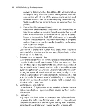 88  MRI Made Easy (For Beginners)
analysis to decide whether data obtained by MR examination
will significantly affect the patient management, whether
postponing MRI till end of the pregnancy is feasible and
whether this data can be obtained by any other modality.
Written and informed consent should be obtained from the
patient.
c.	 Contrast media during pregnancy:
	 Gadoliniumisknowntocrosstheplacenta.Itisthenexcretedby
fetal kidney and can re-circulate through amniotic fluid several
times. Gadolinium can dissociate from its chelate if it stays
longer in the amniotic fluid. ACR white paper recommends
that MR contrast medium should not be injected in pregnant
patient. However, a case-by-case basis decision can be done
with risk-benefit analysis.
d.	 Contrast media in lactating patients:
	 Gadolinium is excreted in human milk. Breast milk should be
expressed after injection and thrown away. Baby should not be
breast fed for 36–48 hours.
5.	 Aneurysm and hemostatic clips
	 Many of these clips in use are ferromagnetic and they are absolute
contraindication for MR examination. Only those aneurysm clips
that are tested prior to placement to be non-ferromagnetic and
that are made up of titanium, and this is documented in writing
by referring physician can undergo MR examination. Having safely
undergone a prior MR examination with an aneurysm clip or other
implant in place at any given static magnetic field strength is not
in and of itself sufficient evidence of its MR safety or compatibility.
Variation in static and gradient magnetic field can result into
untoward effects next time.
6.	 Dental devices and materials
	 Lesser chances of displacement with these devices hence they are
not contraindication. However, artifacts caused by them can be
problematic.
7.	 Heart valves
	 Majority of prosthetic valves show measurable deflection forces.
However, the deflection forces were relatively insignificant
compared with the forces exerted by the beating heart. Therefore,
patients with prosthetic heart valves may safely undergo MRI.
Ch-9.indd 88 13-09-2012 16:04:31
 