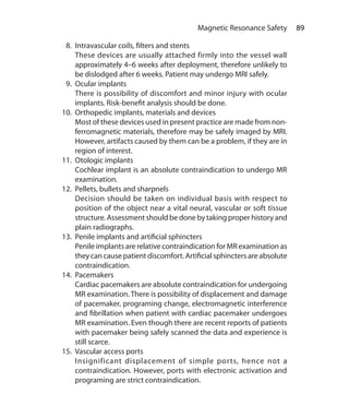 89 Magnetic Resonance Safety
  8.	 Intravascular coils, filters and stents
	 These devices are usually attached firmly into the vessel wall
approximately 4–6 weeks after deployment, therefore unlikely to
be dislodged after 6 weeks. Patient may undergo MRI safely.
  9.	 Ocular implants
	 There is possibility of discomfort and minor injury with ocular
implants. Risk-benefit analysis should be done.
10.	 Orthopedic implants, materials and devices
	 Most of these devices used in present practice are made from non-
ferromagnetic materials, therefore may be safely imaged by MRI.
However, artifacts caused by them can be a problem, if they are in
region of interest.
11.	 Otologic implants
	 Cochlear implant is an absolute contraindication to undergo MR
examination.
12.	 Pellets, bullets and sharpnels
	 Decision should be taken on individual basis with respect to
position of the object near a vital neural, vascular or soft tissue
structure. Assessment should be done by taking proper history and
plain radiographs.
13.	 Penile implants and artificial sphincters
	 Penile implants are relative contraindication for MR examination as
they can cause patient discomfort. Artificial sphincters are absolute
contraindication.
14.	Pacemakers
	 Cardiac pacemakers are absolute contraindication for undergoing
MR examination. There is possibility of displacement and damage
of pacemaker, programing change, electromagnetic interference
and fibrillation when patient with cardiac pacemaker undergoes
MR examination. Even though there are recent reports of patients
with pacemaker being safely scanned the data and experience is
still scarce.
15.	 Vascular access ports
	 Insignificant displacement of simple ports, hence not a
contraindication. However, ports with electronic activation and
programing are strict contraindication.
Ch-9.indd 89 13-09-2012 16:04:31
 