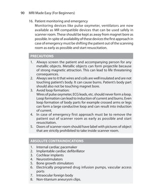 90  MRI Made Easy (For Beginners)
16.	 Patient monitoring and emergency
	 Monitoring devices like pulse oxymeter, ventilators are now
available as MR compatible devices that can be used safely in
scanner room. These should be kept as away from magnet bore as
possible. In-spite of availability of these devices the first approach in
case of emergency must be shifting the patient out of the scanning
room as early as possible and start resuscitation.
PRECAUTIONS
1.	 Always screen the patient and accompanying person for any
metallic objects. Metallic objects can form projectile because
of strong magnetic attraction. This can lead to life threatening
consequences.
2.	 Always see to it that wires and coils are well insulated and are not
touching patient’s body. It can cause burns. Patient’s body part
should also not be touching magnet bore.
3.	 Avoid loop formation:
	 Wires of pulse oxymeter, ECG leads, etc. should never form a loop.
Loop formation can lead to induction of current and burns. Even
loop formation of body parts for example crossed arms or legs
can form a large conductive loop and can result into induction
of current.
4.	 In case of emergency first approach must be to remove the
patient out of scanner room as early as possible and start
resuscitation.
5.	 Doors of scanner room should have label with pictures of object
that are strictly prohibited to take inside scanner room.
ABSOLUTE CONTRAINDICATIONS
1.	 Internal cardiac pacemaker
2.	 Implantable cardiac defibrillator
3.	 Cochlear implants
4.	Neurostimulators
5.	 Bone growth stimulators
6.	 Electrically programed drug infusion pumps, vascular access
ports
7.	 Intraocular foreign body
8.	 Non-titanium aneurysm clips.
Ch-9.indd 90 13-09-2012 16:04:32
 