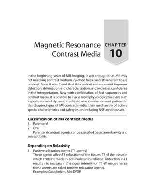 Magnetic Resonance
Contrast Media
CHAPTER
10
In the beginning years of MR imaging, it was thought that MR may
not need any contrast medium injection because of its inherent tissue
contrast. Soon it was found that the contrast enhancement improves
detection, delineation and characterization, and increases confidence
in the interpretation. Now with combination of fast sequences and
contrast media, it is possible to assess rapid physiologic processes such
as perfusion and dynamic studies to assess enhancement pattern. In
this chapter, types of MR contrast media, their mechanism of action,
special characteristics and safety issues including NSF are discussed.
Classification of MR contrast media
1.	Parenteral
2.	Oral
	 Parenteral contrast agents can be classified based on relaxivity and
susceptibility.
Depending on Relaxivity
1.	 Positive relaxation agents (T1 agents)
	 These agents affect T1 relaxation of the tissues. T1 of the tissue in
which contrast media is accumulated is reduced. Reduction in T1
results into increase in the signal intensity on T1-W images hence
these agents are called positive relaxation agents.
	 Examples: Gadolinium, Mn-DPDP.
Ch-10.indd 91 13-09-2012 16:05:48
 