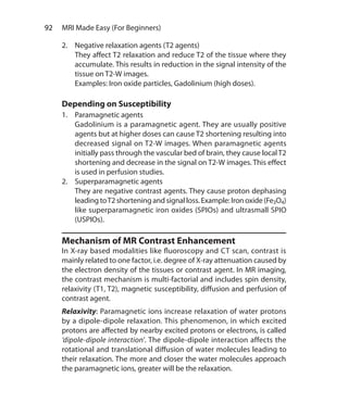 92  MRI Made Easy (For Beginners)
2.	 Negative relaxation agents (T2 agents)
	 They affect T2 relaxation and reduce T2 of the tissue where they
accumulate. This results in reduction in the signal intensity of the
tissue on T2-W images.
	 Examples: Iron oxide particles, Gadolinium (high doses).
Depending on Susceptibility
1.	 Paramagnetic agents
	 Gadolinium is a paramagnetic agent. They are usually positive
agents but at higher doses can cause T2 shortening resulting into
decreased signal on T2-W images. When paramagnetic agents
initially pass through the vascular bed of brain, they cause localT2
shortening and decrease in the signal on T2-W images. This effect
is used in perfusion studies.
2.	 Superparamagnetic agents
	 They are negative contrast agents. They cause proton dephasing
leading toT2 shortening and signal loss. Example: Iron oxide (Fe3O4)
like superparamagnetic iron oxides (SPIOs) and ultrasmall SPIO
(USPIOs).
Mechanism of MR Contrast Enhancement
In X-ray based modalities like fluoroscopy and CT scan, contrast is
mainly related to one factor, i.e. degree of X-ray attenuation caused by
the electron density of the tissues or contrast agent. In MR imaging,
the contrast mechanism is multi-factorial and includes spin density,
relaxivity (T1, T2), magnetic susceptibility, diffusion and perfusion of
contrast agent.
Relaxivity: Paramagnetic ions increase relaxation of water protons
by a dipole-dipole relaxation. This phenomenon, in which excited
protons are affected by nearby excited protons or electrons, is called
‘dipole-dipole interaction’. The dipole-dipole interaction affects the
rotational and translational diffusion of water molecules leading to
their relaxation. The more and closer the water molecules approach
the paramagnetic ions, greater will be the relaxation.
Ch-10.indd 92 13-09-2012 16:05:48
 