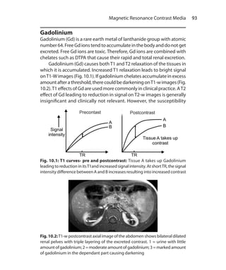 93 Magnetic Resonance Contrast Media
Gadolinium
Gadolinium (Gd) is a rare earth metal of lanthanide group with atomic
number 64. Free Gd ions tend to accumulate in the body and do not get
excreted. Free Gd ions are toxic. Therefore, Gd ions are combined with
chelates such as DTPA that cause their rapid and total renal excretion.
	 Gadolinium (Gd) causes both T1 and T2 relaxation of the tissues in
which it is accumulated. Increased T1 relaxation leads to bright signal
onT1-W images (Fig. 10.1). If gadolinium chelates accumulate in excess
amountaftera threshold,there couldbe darkeningonT1-wimages(Fig.
10.2).T1 effects of Gd are used more commonly in clinical practice. AT2
effect of Gd leading to reduction in signal on T2-w images is generally
insignificant and clinically not relevant. However, the susceptibility
Fig. 10.1: T1 curves- pre and postcontrast: Tissue A takes up Gadolinium
leading to reduction in itsT1and increased signal intensity. At shortTR, the signal
intensity difference between A and B increases resulting into increased contrast
Fig. 10.2:T1-w postcontrast axial image of the abdomen shows bilateral dilated
renal pelves with triple layering of the excreted contrast. 1 = urine with little
amountofgadolinium;2=moderateamountofgadolinium;3 = marked amount
of gadolinium in the dependant part causing darkening
Ch-10.indd 93 13-09-2012 16:05:48
 