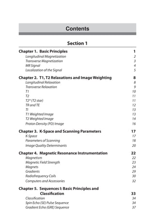 Contents
Section 1
Chapter 1.  Basic Principles	 1
	 Longitudinal Magnetization	 2
	 Transverse Magnetization	 3
	 MR Signal		 4
	 Localization of the Signal	 5
Chapter 2.  T1, T2 Relaxations and Image Weighting 	 8
	 Longitudinal Relaxation 	 8
	 Transverse Relaxation 	 9
	 T1 		 10
	 T2 		 11
	 T2* (T2 star) 	 11
	 TR and TE 	 12
	 TI 		 13
	 T1 Weighted Image 	 13
	 T2 Weighted Image 	 14
	 Proton Density (PD) Image 	 16
Chapter 3.  K-Space and Scanning Parameters	 17
	 K-Space		 17
	 Parameters of Scanning	 18
	 Image Quality Determinants	 20
Chapter 4.  Magnetic Resonance Instrumentation	 22
	 Magnetism		 22
	 Magnetic Field Strength	 23
	 Magnets		 24
	 Gradients		 29
	 Radiofrequency Coils	 30
	 Computers and Accessories	 32
Chapter 5.  Sequences I: Basic Principles and
Classification	33
	Classification	 34
	 Spin Echo (SE) Pulse Sequence 	 34
	 Gradient Echo (GRE) Sequence 	 37
 