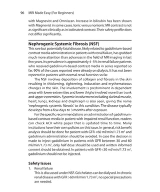 96  MRI Made Easy (For Beginners)
with Magnevist and Omniscan. Increase in bilirubin has been shown
with Magnevist in some cases. Ionic versus nonionic MR contrast is not
as significant clinically as in iodinated contrast.Their safety profile does
not differ significantly.
Nephrogenic Systemic Fibrosis (NSF)
This rare but potentially fatal disease, likely related to gadolinium-based
contrastmediaadministrationinpatientswithrenalfailure,hasgrabbed
much more attention than advances in the field of MR imaging in last
few years. Its prevalence is approximately 4–5% in renal failure patients
who received gadolinium-based contrast media in series reported so
far. 90% of the cases reported were already on dialysis. It has not been
reported in patients with normal renal function so far.
	 The NSF involves deposition of collagen and fibrosis in the skin
resulting in thickening, tightening, induration and erythematosus
changes in the skin. The involvement is predominant in dependant
areas with lower extremities and lower thighs involved more than trunk
and upper extremities. Systemic involvement including skeletal muscle,
heart, lungs, kidneys and diaphragm is also seen, giving the name
‘nephrogenic systemic fibrosis’ to this condition. The disease typically
develops from a few days to 3 months after exposure.
	 Forthespecificrecommendationsonadministrationofgadolinium-
based contrast media in patient with impaired renal function, readers
can check ACR white paper that is updated time to time. Many
institutions have their own policies on this issue. In general, risk benefit
analysis should be done for patient with GFR <60 ml/min/1.73 m2
and
gadolinium administration should be avoided. In case the decision is
made to inject gadolinium in patients with GFR between 30 and 60
ml/min/1.73 m2
, only half dose should be used and written informed
consent should be obtained. In patients with GFR <30 ml/min/1.73 m2
,
gadolinium should not be injected.
Safety Issues
1.	 Renal failure
	 This is discussed under NSF. Gd chelates can be dialysed. In chronic
renal disease with GFR >60 ml/min/1.73 m2
, no special precautions
are needed.
Ch-10.indd 96 13-09-2012 16:05:48
 