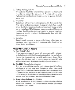97 Magnetic Resonance Contrast Media
2.	 History of allergy/asthma
	 Precautions should be taken in these patients and constant
monitoring should be performed. Premedications with
hydrocortisone and antihistaminic drugs may be given as clinically
warranted.
3.	Pregnancy
	 Gadolinium is known to cross the placenta. It is then excreted by
fetal kidney and can re-circulate through amniotic fluid several
times. Gadolinium can dissociate from its chelate if it stays long in
the amniotic fluid. ACR white paper recommends that MR contrast
medium should not be routinely injected in pregnant patient.
However, a case-by-case basis decision can be done with risk-
benefit analysis.
4.	Lactation
	 Gadolinium is excreted in human milk. Breast milk should be
expressed after injection and thrown away. Baby should not be
breast fed for 36–48 hours.
Other MR Contrast Agents
1.	 Iron Oxide (Fe3O4)-
	 It is a superparamagnetic agent. It is phagocytosed by reticulo-
endothelial system (RES) with prominent uptake in liver and spleen.
Normal liver tissue takes up Iron oxide and becomes dark on T2-w
images. Focal lesions such as metastases do not have RES cells
within them, so they remain same and appear relatively bright.
2.	Mn-DPDP (Mangafodipir trisodium)
	 This is a hepatobiliary specific contrast agent as 50% of the
administered amount is excreted through the biliary system and
other 50% by the kidneys. It causes positive contrast enhancement
of the normal liver parenchyma and lesions containing hepatocytes
on T1-W images. The lesions without hepatocytes like metastasis
will not show enhancement and remain relatively darker.
3.	 Dysprosium Chelates: Dy-HP-DO3A
	 These were found to be more superior to Gd chelates in perfusion
studies (not in routine T1-W images) because of more T2 relaxivity
and susceptibility effects.
Ch-10.indd 97 13-09-2012 16:05:48
 