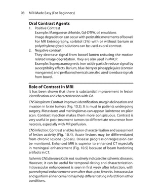 98  MRI Made Easy (For Beginners)
Oral Contrast Agents
1.	 Positive Contrast
	 Example: Manganese chloride, Gd-DTPA, oil emulsions
	 Image degradation can occur with peristaltic movements of bowel.
For MR Enterography, sorbitol (3%) with or without barium or
polyethylene glycol solutions can be used as oral contrast.
2.	 Negative contrast
	 They decrease signal from bowel lumen reducing the motion
related image degradation. They are also used in MRCP.
	 Example: Superparamagnetic iron oxide particle reduce signal by
susceptibility effects. Barium, blue-berry or pineapple juice (contain
manganese)and perfluorochemicals arealso used toreducesignals
from bowel.
Role of Contrast in MRI
It has been shown that there is substantial improvement in lesion
identification and characterization with Gd.
CNSNeoplasm:Contrastimprovesidentification,margindelineationand
invasion in brain tumors (Fig. 10.3). It is must in patients undergoing
surgery. Metastases and meningiomas can appear isointense on plain
scan. Contrast injection makes them more conspicuous. Contrast is
very useful in post-treatment tumors to differentiate recurrence from
necrosis, especially with MR perfusion.
CNSInfection: Contrast enables lesion characterization and assessment
of lesion activity (Fig. 10.4). Acute lesions may be differentiated
from chronic lesions (gliosis). Disease progression/regression can
be monitored. Enhanced MRI is superior to enhanced CT especially
in meningeal enhancement (Fig. 10.5) because of beam hardening
artifacts in CT.
IschemicCNSdiseases: Gd is not routinely indicated in ischemic diseases.
However, it can be useful for temporal dating and characterization.
Intravascular enhancement is seen in first week after infarction, with
parenchymal enhancement seen after that up to 8 weeks. Intravascular
and gyriform enhancement may help differentiating infarct from other
conditions.
Ch-10.indd 98 13-09-2012 16:05:48
 