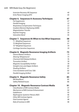 xviii  MRI Made Easy (for Beginners)
	 Inversion Recovery (IR) Sequence 	 40
	 Echo Planar Imaging (EPI)	 44
Chapter 6.  Sequences II: Accessory Techniques	 47
	 Fat Suppression	 47
	 Parallel Imaging	 52
	 Respiratory Compensation Techniques	 53
	 Gradient Moment Rephasing (GMR)	53
	 Magnetization Transfer	 55
	 Keyhole Imaging	 56
	 Saturation Band	 56
Chapter 7.  Sequences III: When to Use What Sequences	58
	 T1- Weighted Sequences	 58
	 T2-Weighted Sequences	 61
	 T2* Weighted Sequences	 70
	 Cartilage Sensitive Sequences	 70
Chapter 8.  Magnetic Resonance Imaging Artifacts	 73
	 Ghosts/Motion Artifacts	 73
	 Aliasing/ Wraparound	 75
	 Chemical Shift Related Artifacts	 76
	 Truncation Artifact	 78
	 Magnetic Susceptibility Artifact	 78
	 Straight Lines and Zipper Artifacts	 80
	 Shading Artifacts	 81
	 Cross Excitation and Cross Talk	 82
	 Parallel Imaging Artifact	 84
Chapter 9.  Magnetic Resonance Safety	 85
	 MR Bioeffects	85
	 Safety Related Issues 	 86
Chapter 10.  Magnetic Resonance Contrast Media	 91
	 Classification of MR Contrast Media	 91
	 Mechanism of MR Contrast Enhancement	 92
	 Gadolinium 	 93
	 Nephrogenic Systemic Fibrosis (NSF)	 96
	 Other MR Contrast Agents	 97
	 Oral Contrast Agents	 98
	 Role of Contrast in MRI	 98
 