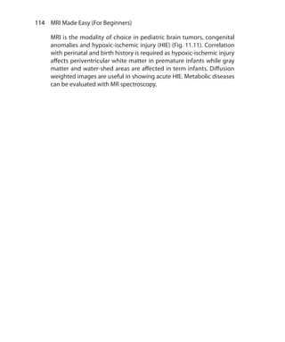 114  MRI Made Easy (For Beginners)
MRI is the modality of choice in pediatric brain tumors, congenital
anomalies and hypoxic-ischemic injury (HIE) (Fig. 11.11). Correlation
with perinatal and birth history is required as hypoxic-ischemic injury
affects periventricular white matter in premature infants while gray
matter and water-shed areas are affected in term infants. Diffusion
weighted images are useful in showing acute HIE. Metabolic diseases
can be evaluated with MR spectroscopy.
Ch-11.indd 114 13-09-2012 16:07:22
 