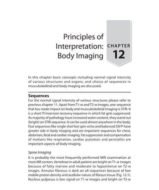 Principles of
Interpretation:
Body Imaging
CHAPTER
12
In this chapter basic concepts including normal signal intensity
of various structures and organs, and choice of sequences in
musculoskeletal and body imaging are discussed.
Sequences
For the normal signal intensity of various structures please refer to
previous chapter 11. Apart from T1-w and T2-w images, one sequence
that has made impact on body and musculoskeletal imaging is STIR. It
is a short TI inversion recovery sequence in which fat gets suppressed.
As majority of pathology have increased water content, they stand out
(bright) on STIR sequence. It can be used almost anywhere in the body.
Fast sequences like single shot fast spin-echo and balanced SSFP have
greater role in body imaging and are important sequences for chest,
abdomen,fetalandcardiacimaging.Fatsuppressionandcompensation
of motions like respiration, cardiac pulsation and peristalsis are
important aspects of body imaging.
Spine Imaging
It is probably the most frequently performed MRI examination at
most MR centers. Vertebrae in adult patient are bright on T1-w images
because of fatty marrow and moderate to hypointense on T2-w
images. Annulus fibrosus is dark on all sequences because of low
mobile proton density and acellular nature of fibrous tissue (Fig. 12.1).
Nucleus pulposus is low signal on T1-w images and bright on T2-w
Ch-12.indd 115 13-09-2012 16:08:43
 