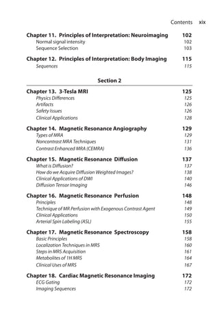 xix Contents
Chapter 11.  Principles of Interpretation: Neuroimaging	 102
	 Normal signal intensity	 102
	 Sequence Selection	 103
Chapter 12.  Principles of Interpretation: Body Imaging	 115
	 Sequences		 115
Section 2
Chapter 13.  3-Tesla MRI	125
	Physics Differences	125
	 Artifacts		 126
	Safety Issues	126
	Clinical Applications	128
Chapter 14.  Magnetic Resonance Angiography	 129
	 Types of MRA	 129
	 Noncontrast MRA Techniques	 131
	 Contrast Enhanced MRA (CEMRA)	 136
Chapter 15.  Magnetic Resonance Diffusion	 137
	 What is Diffusion?	137
	 How do we Acquire Diffusion Weighted Images?	138
	Clinical Applications of DWI	 140
	 Diffusion Tensor Imaging	 146
Chapter 16.  Magnetic Resonance Perfusion 	 148
	 Principles		 148
	 Technique of MR Perfusion with Exogenous Contrast Agent	149
	Clinical Applications	150
	 Arterial Spin Labeling (ASL)	 155
Chapter 17.  Magnetic Resonance Spectroscopy	 158
	 Basic Principles	 158
	 Localization Techniques in MRS	 160
	 Steps in MRS Acquisition	 161
	 Metabolites of 1H MRS	 164
	 Clinical Uses of MRS	 167
Chapter 18.  Cardiac Magnetic Resonance Imaging 	 172
	 ECG Gating		 172
	 Imaging Sequences	 172
 